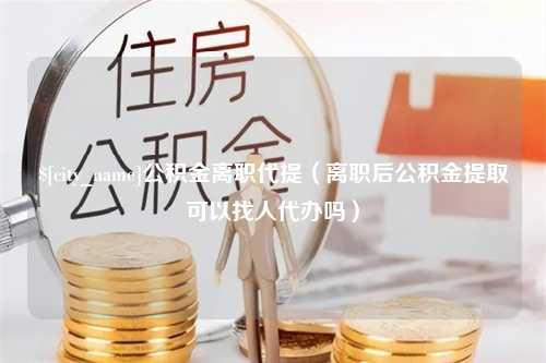 临朐公积金离职代提（离职后公积金提取可以找人代办吗）